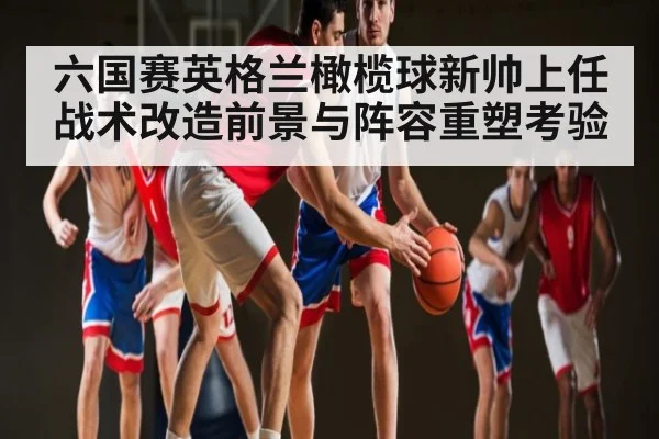 六国赛英格兰橄榄球新帅上任战术改造前景与阵容重塑考验