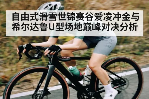 自由式滑雪世锦赛谷爱凌冲金与希尔达鲁U型场地巅峰对决分析
